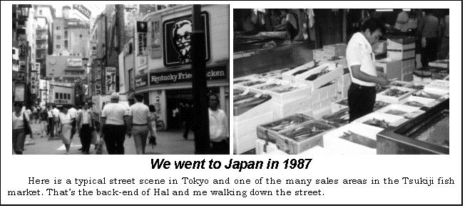 Text Box:    
We went to Japan in 1987
Here is a typical street scene in Tokyo and one of the many sales areas in the Tsukiji fish market. Thats the back-end of Hal and me walking down the street.
